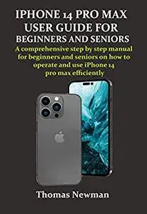 IPHONE 14 PRO MAX USER GUIDE FOR BEGINNERS AND SENIORS: A comprehensive step by step manual for beginners