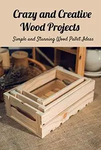 Crazy and Creative Wood Projects: Simple and Stunning Wood Pallet Ideas: Make Your Own Wood Pallet