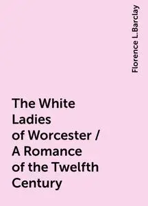 «The White Ladies of Worcester / A Romance of the Twelfth Century» by Florence L.Barclay