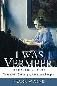 I Was Vermeer: The Rise and Fall of the Twentieth Century's Greatest Forger