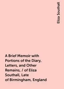 «A Brief Memoir with Portions of the Diary, Letters, and Other Remains, / of Eliza Southall, Late of Birmingham, England