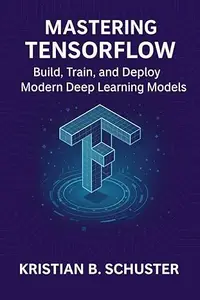 Mastering TensorFlow: Build, Train, and Deploy Modern Deep Learning Models