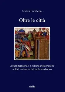 Andrea Gamberini - Oltre le città. Assetti territoriali e culture aristocratiche nella Lombardia del tardo medioevo