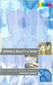 A Terrible Beauty is Born: Clones, Genes and the Future of Mankind: Genes, Cloning and the Future of Mankind