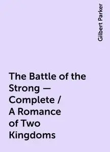 «The Battle of the Strong — Complete / A Romance of Two Kingdoms» by Gilbert Parker