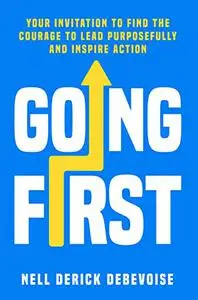 Going First: Your Invitation to Find the Courage to Lead Purposefully and Inspire Action