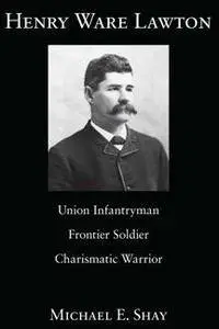 Henry Ware Lawton : Union Infantryman, Frontier Soldier, Charismatic Warrior