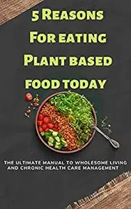 5 reasons for eating plant based food today: The Ultimate Manual To Wholesome Living and Natural Chronic Disease Management
