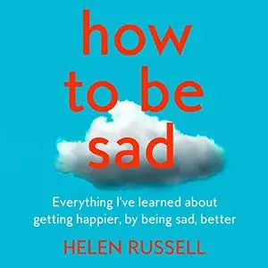How to Be Sad: Everything I’ve Learned About Getting Happier, by Being Sad, Better [Audiobook]