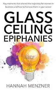 Glass Ceiling Epiphanies: Key Moments That Altered the Trajectory for Women in Business and How to Harness Them in Your Career