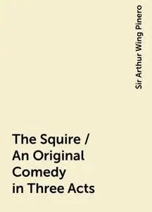 «The Squire / An Original Comedy in Three Acts» by Sir Arthur Wing Pinero
