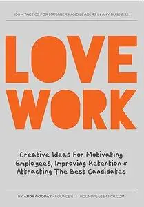 Love Work: Creative Ideas for Motivating Employees, Improving Retention and Attracting the Best Candidates