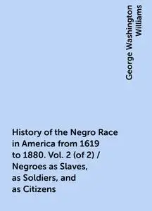 «History of the Negro Race in America from 1619 to 1880. Vol. 2 (of 2) / Negroes as Slaves, as Soldiers, and as Citizens