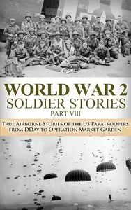 WWII Soldier Stories VIII:: True Airborne Stories of the US Paratroopers, from D-Day to Operation Market Garden