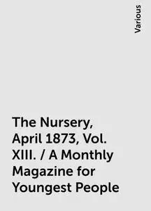 «The Nursery, April 1873, Vol. XIII. / A Monthly Magazine for Youngest People» by Various