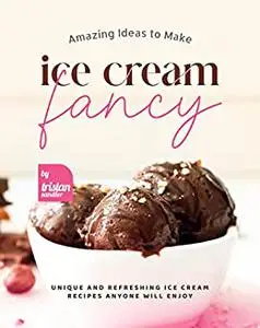 Amazing Ideas to Make Ice Cream Fancy: Unique and Refreshing Ice Cream Recipes Anyone Will Enjoy