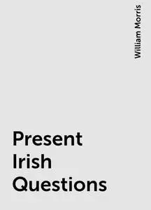 «Present Irish Questions» by William Morris