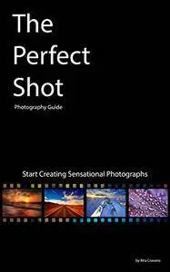 The Perfect Shot: Photography Guide: Start Creating Sensational Photographs