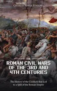 The Roman Civil Wars of the 3rd and 4th Centuries: The History of the Conflicts that Led to a Split of the Roman Empire