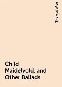 «Child Maidelvold, and Other Ballads» by Thomas Wise