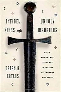 Infidel Kings and Unholy Warriors: Faith, Power, and Violence in the Age of Crusade and Jihad