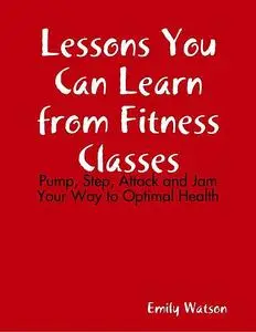 «Lessons You Can Learn from Fitness Classes: Pump, Step, Attack and Jam Your Way to Optimal Health» by Emily Watson
