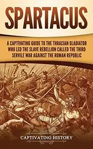 Spartacus: A Captivating Guide to the Thracian Gladiator Who Led the Slave Rebellion Called the Third Servile War against the R