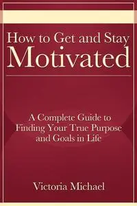 «How to Get and Stay Motivated: A Complete Guide to Finding Your True Purpose and Goals in Life» by Victoria JD Michael