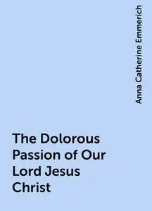 «The Dolorous Passion of Our Lord Jesus Christ» by Anna Catherine Emmerich