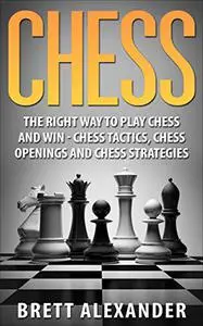 Chess: The Right Way to Play Chess and Win - Chess Tactics, Chess Openings and Chess Strategies