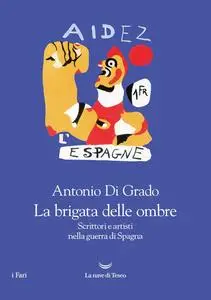 Antonio Di Grado - La brigata delle ombre. Scrittori e artisti nella guerra di Spagna