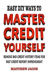 Master Credit Yourself : Easy DIY Ways To Remove Bad Credit History Items For Fast Credit Report Improvement