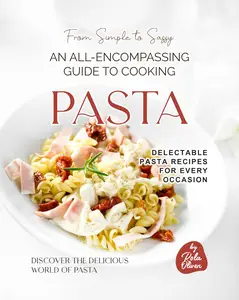 From Simple to Sassy: An All-Encompassing Guide to Cooking Pasta