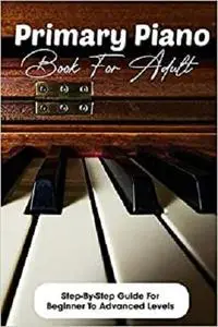 Primary Piano Book For Adult Step-by-step Guide For Beginner To Advanced Levels: Piano Books