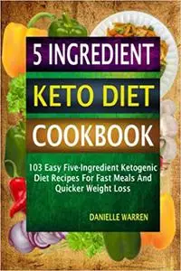 5 Ingredient Keto Diet Cookbook: 103 Easy Five-Ingredient Ketogenic Diet Recipes For Fast Meals And Quicker Weight Loss