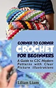 CORNER TO CORNER CROCHET FOR BEGINNERS: A Guide to C2C Modern Patterns with Clear Picture illustrations