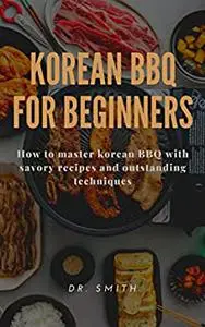 KOREAN BBQ FOR BEGINNERS : How to master korean BBQ with savory recipes and outstanding techniques