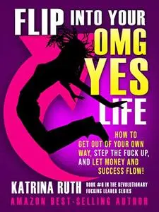 Flip Into Your OMG YES Life: How to Get Out of Your Own Way, Step the Fuck Up, And Let Money and Success Flow!
