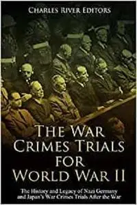 The War Crimes Trials for World War II: The History and Legacy of Nazi Germany and Japan’s War Crimes Trials After the War