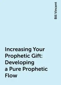 «Increasing Your Prophetic Gift: Developing a Pure Prophetic Flow» by Bill Vincent