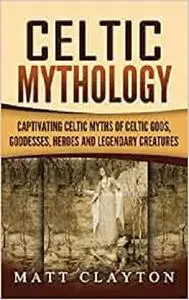 Celtic Mythology: Captivating Celtic Myths of Celtic Gods, Goddesses, Heroes and Legendary Creatures