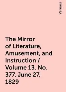 «The Mirror of Literature, Amusement, and Instruction / Volume 13, No. 377, June 27, 1829» by Various