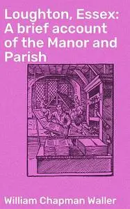 «Loughton, Essex: A brief account of the Manor and Parish» by William Chapman Waller