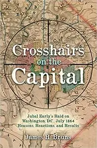 Crosshairs on the Capital: Jubal Early’s Raid on Washington, D.C., July 1864 - Reasons, Reactions, and Results