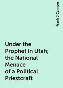 «Under the Prophet in Utah; the National Menace of a Political Priestcraft» by Frank J.Cannon