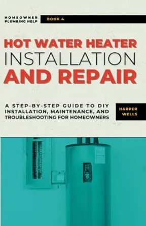 Hot Water Heater Installation and Repair: A Step-by-Step Guide to DIY Installation, Maintenance, and Troubleshooting for