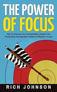 The Power Of Focus: How To Improve Your Concentration, Double Your Productivity And Become A Beast At Whatever You Do