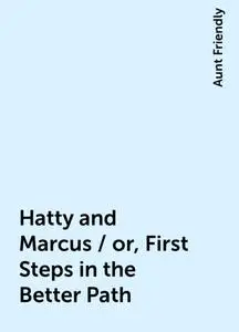 «Hatty and Marcus / or, First Steps in the Better Path» by Aunt Friendly