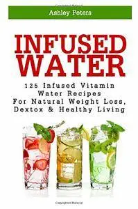 Infused Water: 125 Fruit Infused Water Recipes For Natural Weight Loss, Detox & Healthy Living