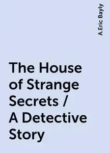 «The House of Strange Secrets / A Detective Story» by A.Eric Bayly